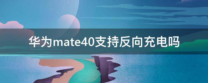 华为mate40支持反向充电吗（华为mate40可以反向充电么）