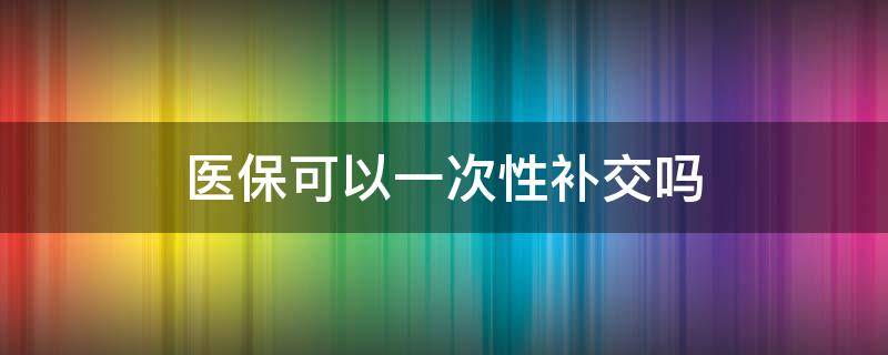 医保可以一次性补交吗（医保能不能一次性补缴）