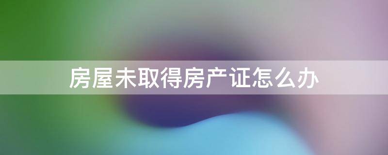 房屋未取得房产证怎么办 未取得房产证的房屋