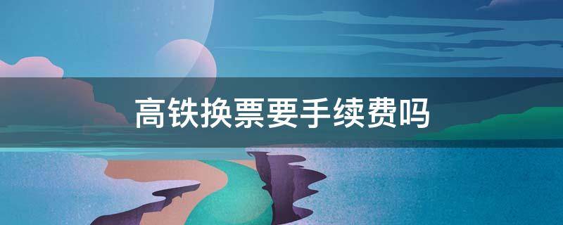 高铁换票要手续费吗 高铁票改提前换乘收手续费吗