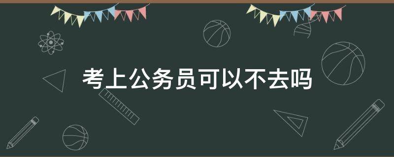 考上公务员可以不去吗（考到公务员可以不去吗）