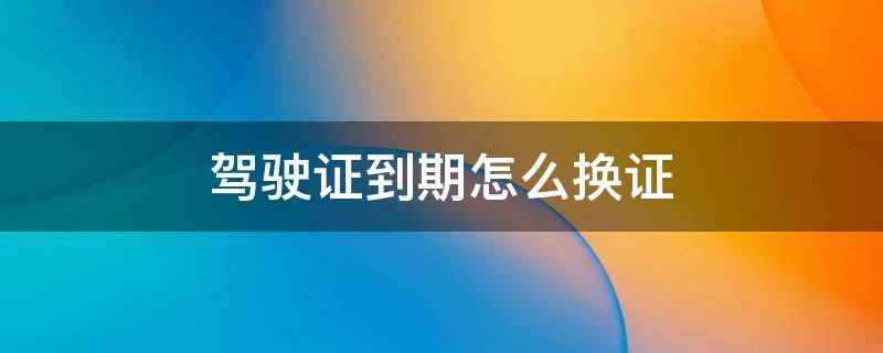 驾驶证到期怎么换证 驾驶证怎么换证提前多久