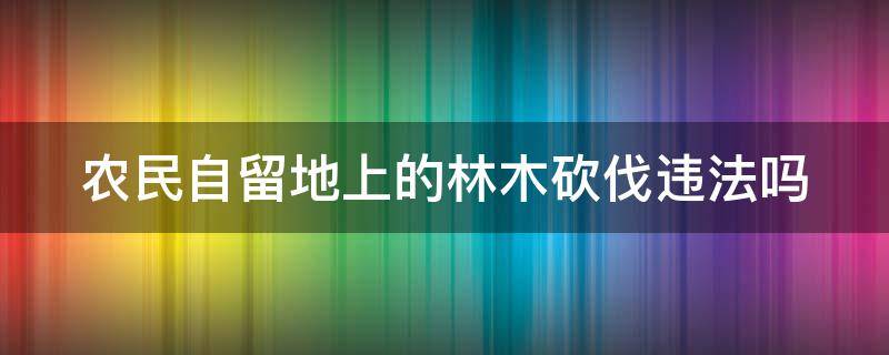 农民自留地上的林木砍伐违法吗 农民自留地上的林木砍伐违法吗怎么处罚