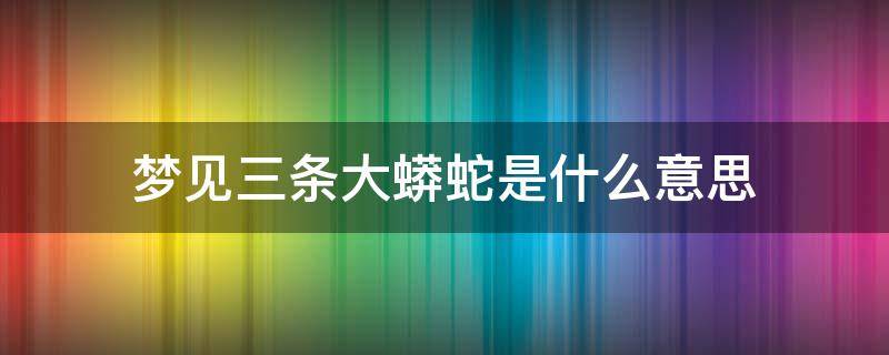 梦见三条大蟒蛇是什么意思 孕妇梦见三条大蟒蛇是什么意思