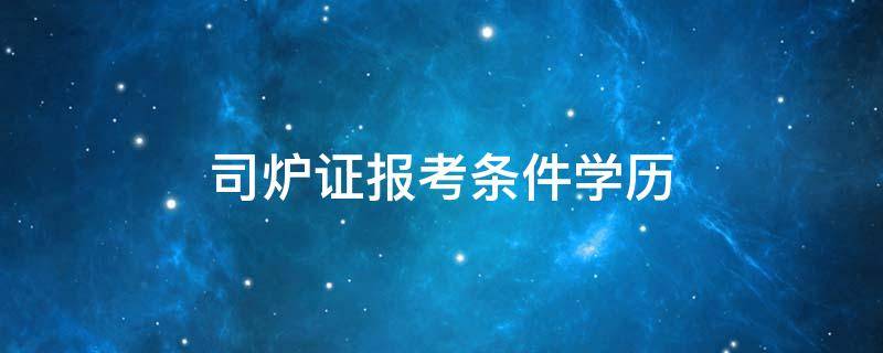 司炉证报考条件学历（考取司炉证报名条件）