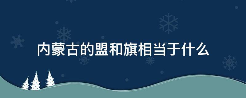 内蒙古的盟和旗相当于什么 内蒙古的盟和旗相当于什么行政级别?