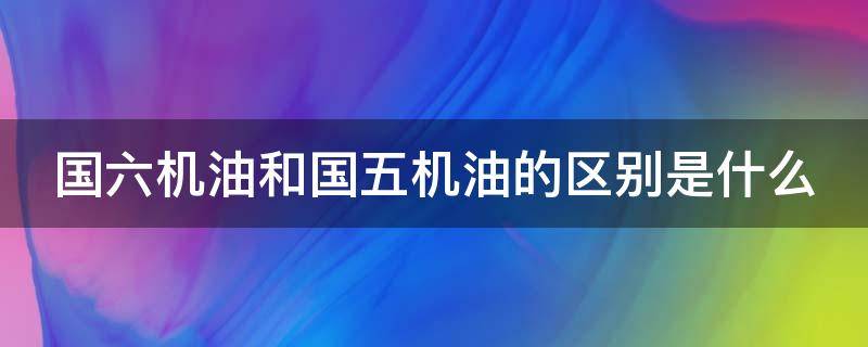 国六机油和国五机油的区别是什么 国六机油和国五机油有什么区别