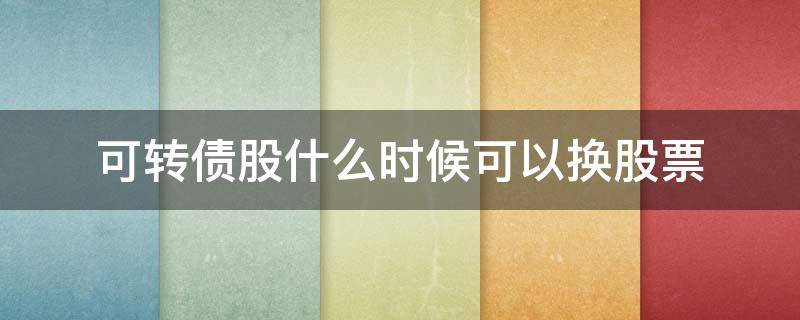 可转债股什么时候可以换股票 可转债可以随时换成股票吗