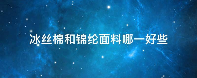 冰丝棉和锦纶面料哪一好些（锦纶冰丝与纯棉哪种好）