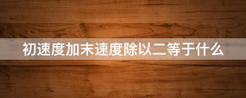 初速度加末速度除以二等于什么（初速度加末速度除以二等于平均速度吗）