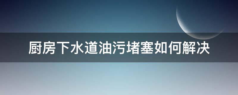 厨房下水道油污堵塞如何解决 厨房下水道被油污堵了用什么办法