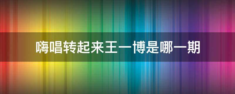 嗨唱转起来王一博是哪一期 嗨唱转起来王一博哪一季哪一期