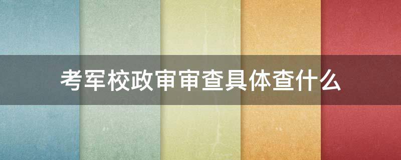 考军校政审审查具体查什么（军校资格审核和政治审查是什么意思）