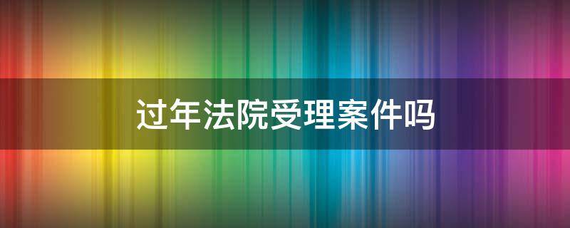 过年法院受理案件吗（过年期间法院受理案件吗）