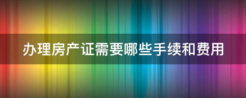 办理房产证需要哪些手续和费用（办理房产证需要哪些材料2021）