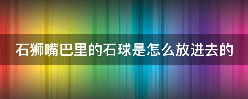 石狮嘴巴里的石球是怎么放进去的 石狮嘴里的圆球怎么做的