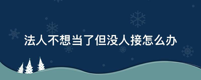 法人不想当了但没人接怎么办（法人不想当了但没人接怎么办好注销吗）