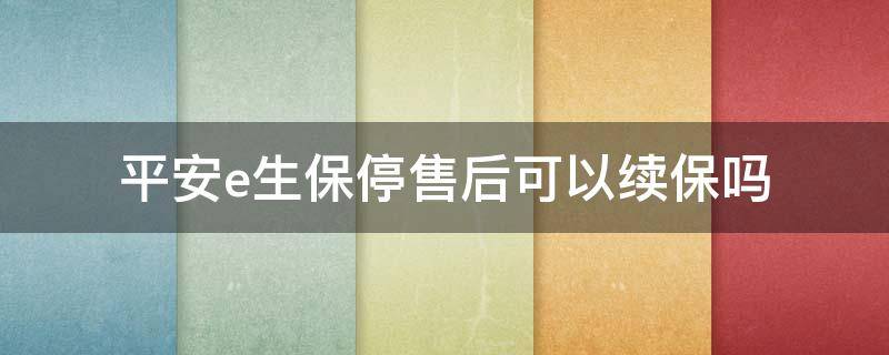 平安e生保停售后可以续保吗（平安e生保停售了吗）