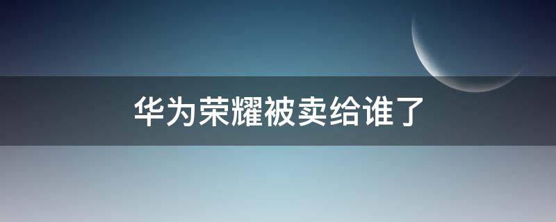 华为荣耀被卖给谁了（华为卖掉荣耀给谁了）