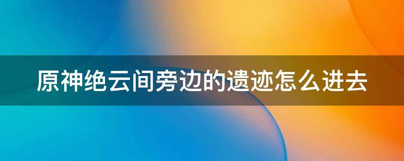 原神绝云间旁边的遗迹怎么进去 原神绝云间右上方的遗迹的机关在哪?