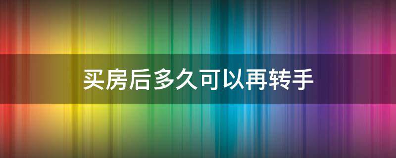 买房后多久可以再转手（购买二手房多久以后可以转手）