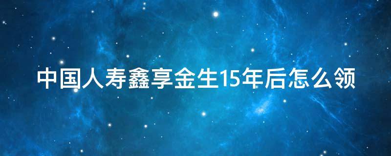 中国人寿鑫享金生15年后怎么领