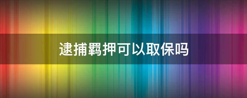 逮捕羁押可以取保吗（逮捕能取保吗）