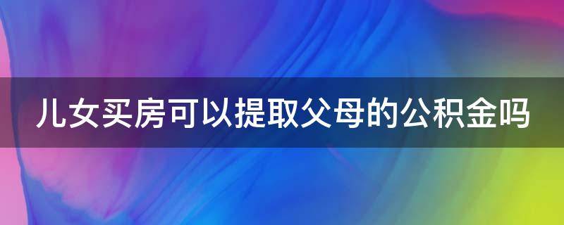 儿女买房可以提取父母的公积金吗（儿女买房可以提取父母的公积金吗北京）