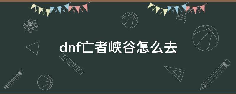 dnf亡者峡谷怎么去 dnf亡者峡谷怎么去2021