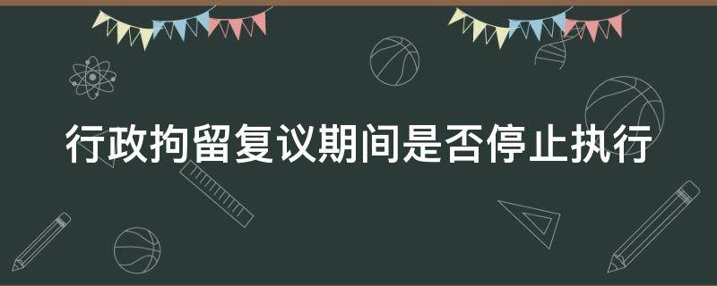 行政拘留复议期间是否停止执行 行政拘留复议期间是否停止执行的情形