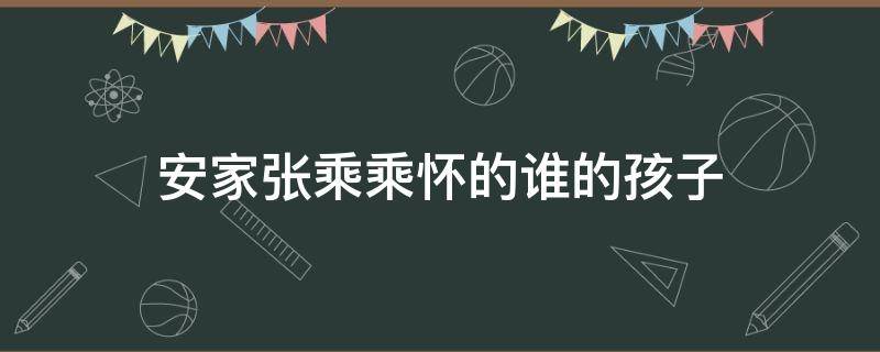 安家张乘乘怀的谁的孩子 安家张乘乘怀孕了