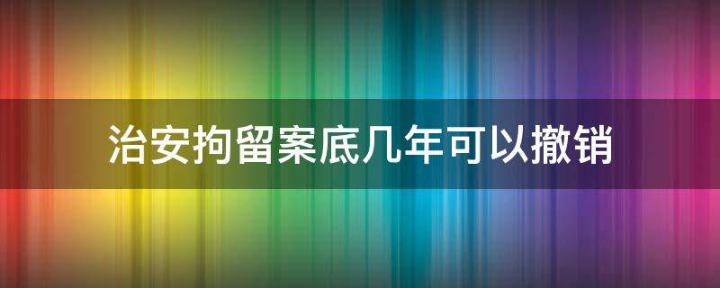 治安拘留案底几年可以撤销 治安拘留案底能消除吗