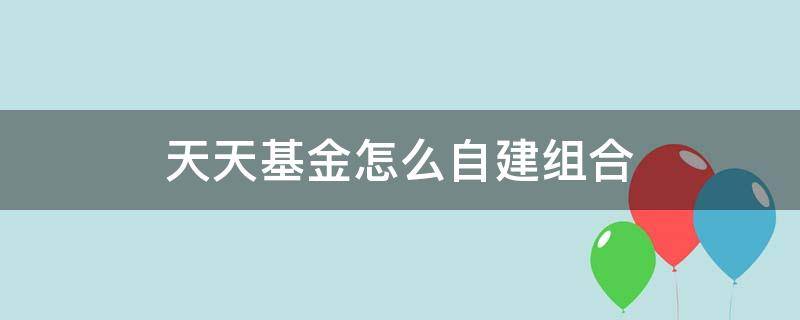 天天基金怎么自建组合（天天基金如何自己建组合）