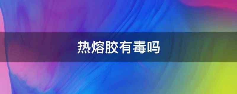 热熔胶有毒吗（热熔胶有毒吗?对身体健康生命有没有威胁体有什么危害）