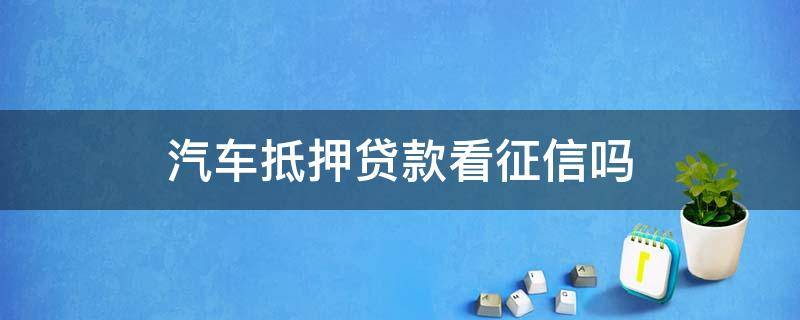 汽车抵押贷款看征信吗（汽车抵押贷款需要看征信吗）