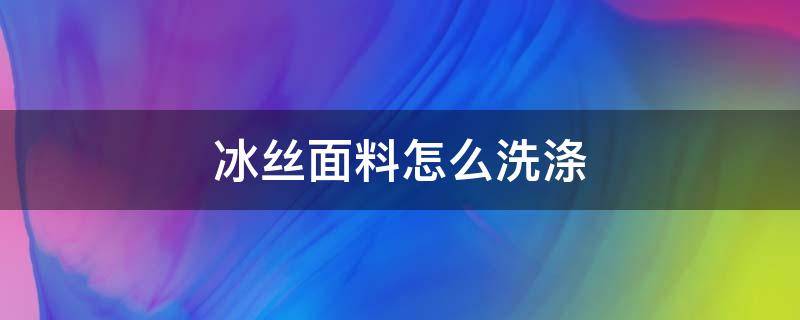 冰丝面料怎么洗涤（冰丝材质的衣服如何洗涤）