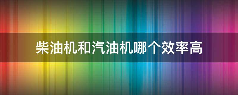 柴油机和汽油机哪个效率高 汽油机和柴油机哪个效率高?