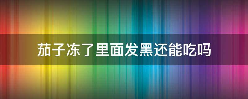 茄子冻了里面发黑还能吃吗 茄子冻的发黑了还能吃吗