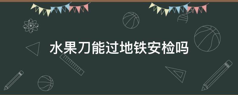 水果刀能过地铁安检吗 水果刀能过地铁安检吗上海