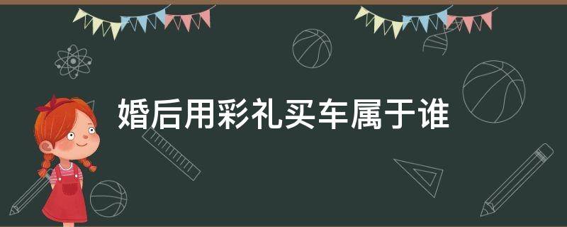 婚后用彩礼买车属于谁 婚后女方用彩礼钱买车归谁