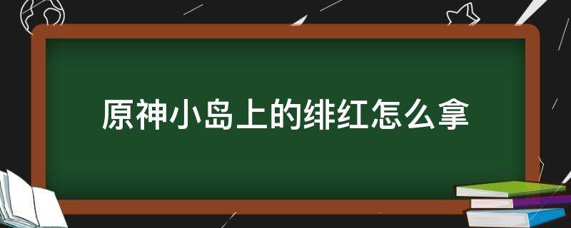 原神小岛上的绯红怎么拿（原神小岛上绯红玉髓怎么拿）