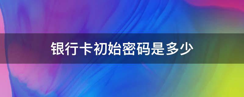 银行卡初始密码是多少（邮政储蓄银行卡初始密码是多少）