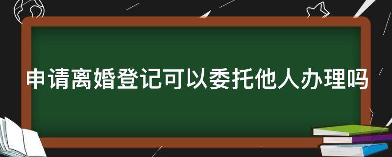 申请离婚登记可以委托他人办理吗 办理离婚手续可以委托他人吗