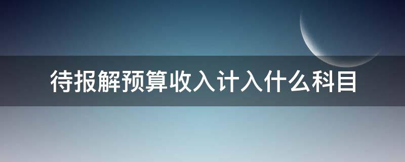 待报解预算收入计入什么科目 待解报预算收入是什么可以用吗