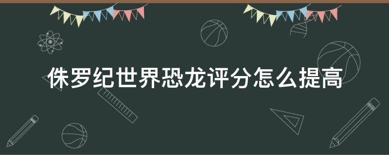 侏罗纪世界恐龙评分怎么提高（侏罗纪世界进化怎么5星评分）