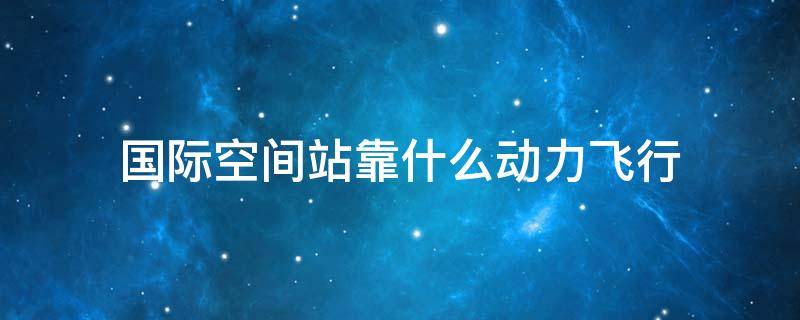 国际空间站靠什么动力飞行（中国空间站靠什么动力飞行）