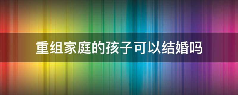 重组家庭的孩子可以结婚吗 重组家庭的孩子可以结婚么