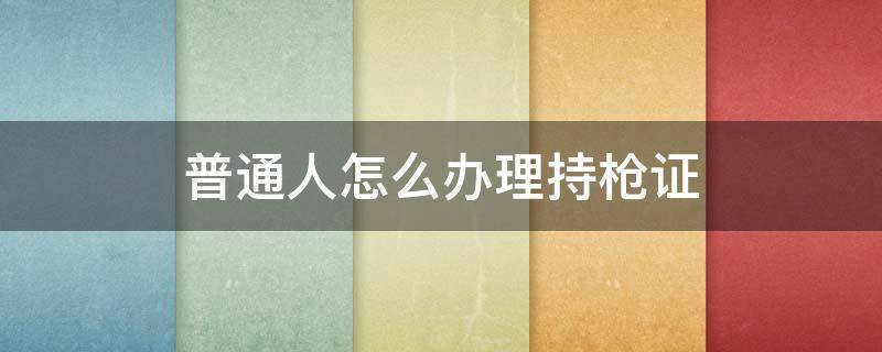 普通人怎么办理持枪证（普通人怎么办理持枪证工本费多少钱）