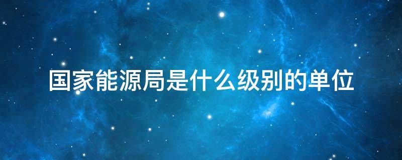 国家能源局是什么级别的单位（国家能源局内设机构级别）