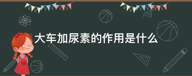 大车加尿素的作用是什么 大车为什么加尿素,起什么作用?